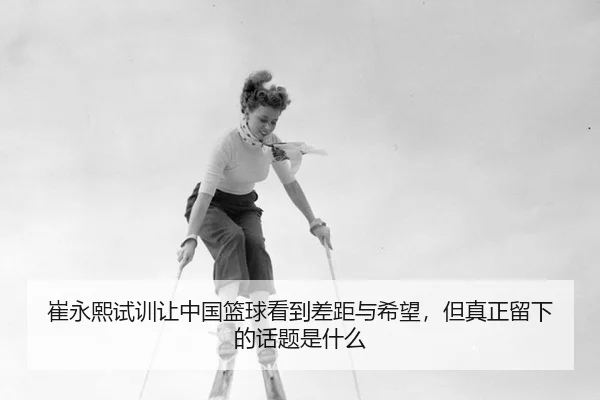 崔永熙试训让中国篮球看到差距与希望，但真正留下的话题是什么