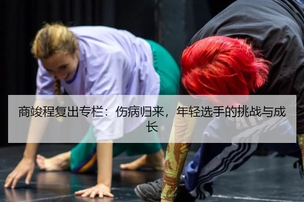 商竣程复出专栏：伤病归来，年轻选手的挑战与成长